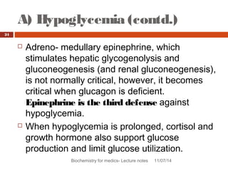 A) Hypoglycemia (contd.) 
Biochemistry for medics- Lecture notes 11/07/14 
24 
 Adreno- medullary epinephrine, which 
stimulates hepatic glycogenolysis and 
gluconeogenesis (and renal gluconeogenesis), 
is not normally critical, however, it becomes 
critical when glucagon is deficient. 
Epinephrine is the third defense against 
hypoglycemia. 
 When hypoglycemia is prolonged, cortisol and 
growth hormone also support glucose 
production and limit glucose utilization. 
 