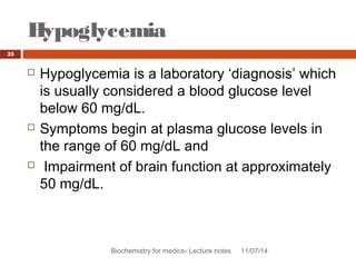 Hypoglycemia 
Biochemistry for medics- Lecture notes 11/07/14 
25 
 Hypoglycemia is a laboratory ‘diagnosis’ which 
is usually considered a blood glucose level 
below 60 mg/dL. 
 Symptoms begin at plasma glucose levels in 
the range of 60 mg/dL and 
 Impairment of brain function at approximately 
50 mg/dL. 
 