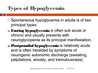 Types of Hypoglycemia 
Biochemistry for medics- Lecture notes 11/07/14 
26 
 Spontaneous hypoglycemia in adults is of two 
principal types: 
1) Fasting hypoglycemia is often sub acute or 
chronic and usually presents with 
neuroglycopenia as its principal manifestation. 
2) Postprandial hypoglycemia is relatively acute 
and is often heralded by symptoms of 
neurogenic autonomic discharge (sweating, 
palpitations, anxiety, and tremulousness). 
 