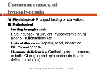Common causes of 
hypoglycemia 
Biochemistry for medics- Lecture notes 11/07/14 
27 
A) Physiological- Pronged fasting or starvation. 
B) Pathological 
1) Fasting hypoglycemia 
o Drug induced- Insulin, oral hypoglycemic drugs, 
alcohol, sulfonamides etc. 
o Critical illnesses - Hepatic, renal, or cardiac 
failure, and sepsis. 
o Hormone deficiencies- Cortisol, growth hormone, 
or both, Glucagon and epinephrine (in insulin-deficient 
diabetes) 
 