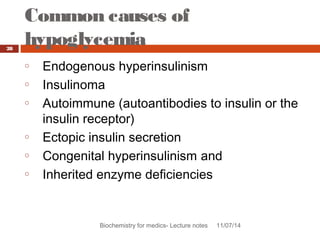 Common causes of 
hypoglycemia 
Biochemistry for medics- Lecture notes 11/07/14 
28 
o Endogenous hyperinsulinism 
o Insulinoma 
o Autoimmune (autoantibodies to insulin or the 
insulin receptor) 
o Ectopic insulin secretion 
o Congenital hyperinsulinism and 
o Inherited enzyme deficiencies 
 