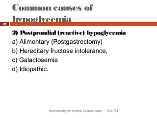 Common causes of 
hypoglycemia 
Biochemistry for medics- Lecture notes 11/07/14 
29 
2) Postprandial (reactive) hypoglycemia 
a) Alimentary (Postgastrectomy) 
b) Hereditary fructose intolerance, 
c) Galactosemia 
d) Idiopathic. 
 