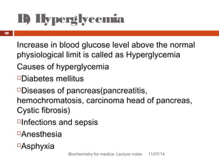 B) Hyperglycemia 
Biochemistry for medics- Lecture notes 11/07/14 
30 
Increase in blood glucose level above the normal 
physiological limit is called as Hyperglycemia 
Causes of hyperglycemia 
Diabetes mellitus 
Diseases of pancreas(pancreatitis, 
hemochromatosis, carcinoma head of pancreas, 
Cystic fibrosis) 
Infections and sepsis 
Anesthesia 
Asphyxia 
 