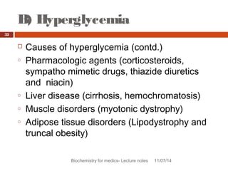 B) Hyperglycemia 
Biochemistry for medics- Lecture notes 11/07/14 
32 
 Causes of hyperglycemia (contd.) 
o Pharmacologic agents (corticosteroids, 
sympatho mimetic drugs, thiazide diuretics 
and niacin) 
o Liver disease (cirrhosis, hemochromatosis) 
o Muscle disorders (myotonic dystrophy) 
o Adipose tissue disorders (Lipodystrophy and 
truncal obesity) 
 