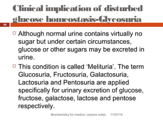 Clinical implication of disturbed 
glucose homeostasis-Glycosuria 
Biochemistry for medics- Lecture notes 11/07/14 
33 
 Although normal urine contains virtually no 
sugar but under certain circumstances, 
glucose or other sugars may be excreted in 
urine. 
 This condition is called ‘Melituria’. The term 
Glucosuria, Fructosuria, Galactosuria, 
Lactosuria and Pentosuria are applied 
specifically for urinary excretion of glucose, 
fructose, galactose, lactose and pentose 
respectively. 
 