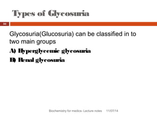 Types of Glycosuria 
34 
Glycosuria(Glucosuria) can be classified in to 
two main groups 
A) Hyperglycemic glycosuria 
B) Renal glycosuria 
Biochemistry for medics- Lecture notes 11/07/14 
 