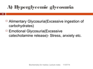 A) Hyperglycemic glycosuria 
Biochemistry for medics- Lecture notes 11/07/14 
35 
 Alimentary Glycosuria(Excessive ingestion of 
carbohydrates) 
 Emotional Glycosuria(Excessive 
catecholamine release)- Stress, anxiety etc. 
 