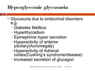 Hyperglycemic glycosuria 
Biochemistry for medics- Lecture notes 11/07/14 
36 
 Glycosuria due to endocrinal disorders 
e.g. 
o Diabetes Mellitus 
o Hyperthyroidism 
o Epinephrine hyper secretion 
o Hyperactivity of anterior 
pituitary(Acromegaly) 
o Hyperactivity of Adrenal 
cortex(Cushing’s syndrome/disease) 
o Increased secretion of glucagon 
 