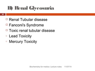 B) Renal Glycosuria 
Biochemistry for medics- Lecture notes 11/07/14 
37 
 Renal Tubular disease 
 Fanconi's Syndrome 
 Toxic renal tubular disease 
o Lead Toxicity 
o Mercury Toxicity 
 