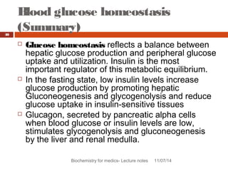 Blood glucose homeostasis 
(Summary) 
Biochemistry for medics- Lecture notes 11/07/14 
40 
 Glucose homeostasis reflects a balance between 
hepatic glucose production and peripheral glucose 
uptake and utilization. Insulin is the most 
important regulator of this metabolic equilibrium. 
 In the fasting state, low insulin levels increase 
glucose production by promoting hepatic 
Gluconeogenesis and glycogenolysis and reduce 
glucose uptake in insulin-sensitive tissues 
 Glucagon, secreted by pancreatic alpha cells 
when blood glucose or insulin levels are low, 
stimulates glycogenolysis and gluconeogenesis 
by the liver and renal medulla. 
 