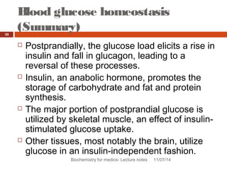 Blood glucose homeostasis 
(Summary) 
Biochemistry for medics- Lecture notes 11/07/14 
41 
 Postprandially, the glucose load elicits a rise in 
insulin and fall in glucagon, leading to a 
reversal of these processes. 
 Insulin, an anabolic hormone, promotes the 
storage of carbohydrate and fat and protein 
synthesis. 
 The major portion of postprandial glucose is 
utilized by skeletal muscle, an effect of insulin-stimulated 
glucose uptake. 
 Other tissues, most notably the brain, utilize 
glucose in an insulin-independent fashion. 
