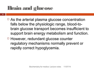 Brain and glucose 
Biochemistry for medics- Lecture notes 11/07/14 
5 
 As the arterial plasma glucose concentration 
falls below the physiologic range, blood-to-brain 
glucose transport becomes insufficient to 
support brain energy metabolism and function. 
 However, redundant glucose counter 
regulatory mechanisms normally prevent or 
rapidly correct hypoglycemia. 
 