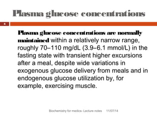Plasma glucose concentrations 
Biochemistry for medics- Lecture notes 11/07/14 
6 
Plasma glucose concentrations are normally 
maintained within a relatively narrow range, 
roughly 70–110 mg/dL (3.9–6.1 mmol/L) in the 
fasting state with transient higher excursions 
after a meal, despite wide variations in 
exogenous glucose delivery from meals and in 
endogenous glucose utilization by, for 
example, exercising muscle. 
 