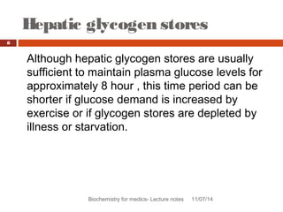 Hepatic glycogen stores 
Biochemistry for medics- Lecture notes 11/07/14 
8 
Although hepatic glycogen stores are usually 
sufficient to maintain plasma glucose levels for 
approximately 8 hour , this time period can be 
shorter if glucose demand is increased by 
exercise or if glycogen stores are depleted by 
illness or starvation. 
 