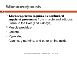 Gluconeogenesis 
Biochemistry for medics- Lecture notes 11/07/14 
9 
 Gluconeogenesis requires a coordinated 
supply of precursors from muscle and adipose 
tissue to the liver (and kidneys). 
 Muscle provides-o 
Lactate, 
o Pyruvate, 
o Alanine, glutamine, and other amino acids. 
 