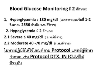 Blood Glucose Monitoring มี 2 ลักษณะ
1. Hyperglycemia › 180 mg/dl (เอกสำรอบรมวันที่ 1-2
สิงหำคม 2556 อ้ำงอิง ร.พ.ศิริรำช)
2. Hypoglycemia มี 2 ลักษณะ
2.1 Severe ≤ 40 mg/dl ( ร.พ.ศิริรำช)
2.2 Moderate 40 -70 mg/dl (ร.พ.ศิริรำช)

ในทำงปฏิบัติให้ใช้เกณฑ์ตำม Protocol แพทย์ผู้รักษำ
กำหนด เช่น Protocol DTX. IN ICU.ที่ใช้
ปัจจุบัน

 
