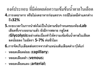 องค์ประกอบ ที่มีต่อผลต่อความเข้มข้นน้าตาลในเลือด
4.กำรงดอำหำร หรือไม่งดอำหำรก่อนตรวจ กรณีไม่งดมีค่ำแตกต่ำง
ถึง32%
5.ระยะเวลำในกำรนำส่งไม่เป็นไปตำมข้อกำหนดของห้องLab
เลือดที่เจำะออกมำแล้ว ยังมีกำรสลำย กลูโคส
(Glycolysis)อย่ำงต่อเนื่องทำให้ควำมเข้มข้นน้ำตำลในเลือด
ลดน้อยลง ในอัตรำ 5-7% ต่อชั่วโมง
6.กำรจัดเก็บเลือดส่งตรวจจำกตำแหน่งเส้นเลือดต่ำงๆได้แก่
- หลอดเลือดฝอย (capillary)
- หลอดเลือดดำ (venous)
- หลอดเลือดแดง (arterial)

 