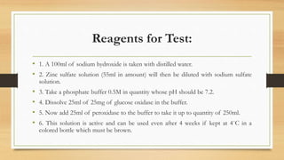Reagents for Test:
• 1. A 100ml of sodium hydroxide is taken with distilled water.
• 2. Zinc sulfate solution (55ml in amount) will then be diluted with sodium sulfate
solution.
• 3. Take a phosphate buffer 0.5M in quantity whose pH should be 7.2.
• 4. Dissolve 25ml of 25mg of glucose oxidase in the buffer.
• 5. Now add 25ml of peroxidase to the buffer to take it up to quantity of 250ml.
• 6. This solution is active and can be used even after 4 weeks if kept at 4˚C in a
colored bottle which must be brown.
 