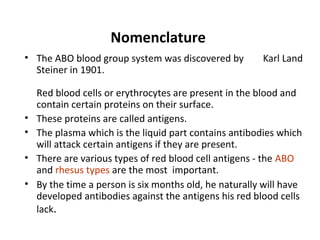 Nomenclature
• The ABO blood group system was discovered by          Karl Land
  Steiner in 1901.

    Red blood cells or erythrocytes are present in the blood and
    contain certain proteins on their surface.
•   These proteins are called antigens.
•   The plasma which is the liquid part contains antibodies which
    will attack certain antigens if they are present.
•   There are various types of red blood cell antigens - the ABO
    and rhesus types are the most important.
•   By the time a person is six months old, he naturally will have
    developed antibodies against the antigens his red blood cells
    lack.
 