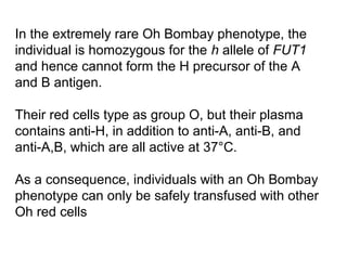 In the extremely rare Oh Bombay phenotype, the
individual is homozygous for the h allele of FUT1
and hence cannot form the H precursor of the A
and B antigen.

Their red cells type as group O, but their plasma
contains anti-H, in addition to anti-A, anti-B, and
anti-A,B, which are all active at 37°C.

As a consequence, individuals with an Oh Bombay
phenotype can only be safely transfused with other
Oh red cells
 