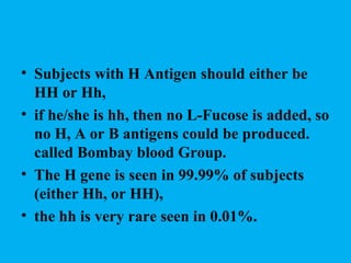 • Subjects with H Antigen should either be
  HH or Hh,
• if he/she is hh, then no L-Fucose is added, so
  no H, A or B antigens could be produced.
  called Bombay blood Group.
• The H gene is seen in 99.99% of subjects
  (either Hh, or HH),
• the hh is very rare seen in 0.01%.
 