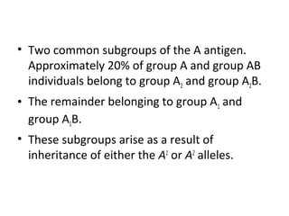 • Two common subgroups of the A antigen.
  Approximately 20% of group A and group AB
  individuals belong to group A2 and group A2B.
• The remainder belonging to group A1 and
  group A1B.
• These subgroups arise as a result of
  inheritance of either the A1 or A2 alleles.
 
