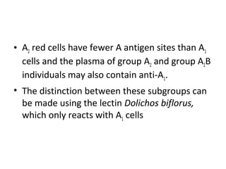 • A2 red cells have fewer A antigen sites than A1
  cells and the plasma of group A2 and group A2B
  individuals may also contain anti-A1.
• The distinction between these subgroups can
  be made using the lectin Dolichos biflorus,
  which only reacts with A1 cells
 