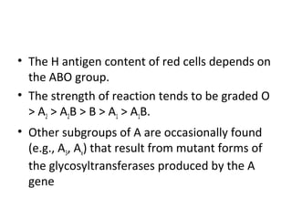 • The H antigen content of red cells depends on
  the ABO group.
• The strength of reaction tends to be graded O
  > A2 > A2B > B > A1 > A1B.
• Other subgroups of A are occasionally found
  (e.g., A3, Ax) that result from mutant forms of
  the glycosyltransferases produced by the A
  gene
 