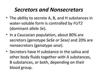 Secretors and Nonsecretors
• The ability to secrete A, B, and H substances in
  water-soluble form is controlled by FUT2
  (dominant allele Se).
• In a Caucasian population, about 80% are
  secretors (genotype SeSe or Sese) and 20% are
  nonsecretors (genotype sese).
• Secretors have H substance in the saliva and
  other body fluids together with A substances,
  B substances, or both, depending on their
  blood group.
 