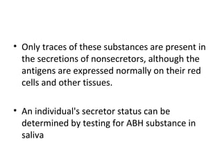 • Only traces of these substances are present in
  the secretions of nonsecretors, although the
  antigens are expressed normally on their red
  cells and other tissues.

• An individual's secretor status can be
  determined by testing for ABH substance in
  saliva
 