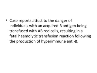 • Case reports attest to the danger of
  individuals with an acquired B antigen being
  transfused with AB red cells, resulting in a
  fatal haemolytic transfusion reaction following
  the production of hyperimmune anti-B.
 