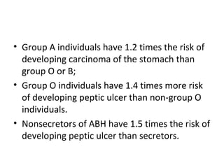 • Group A individuals have 1.2 times the risk of
  developing carcinoma of the stomach than
  group O or B;
• Group O individuals have 1.4 times more risk
  of developing peptic ulcer than non-group O
  individuals.
• Nonsecretors of ABH have 1.5 times the risk of
  developing peptic ulcer than secretors.
 