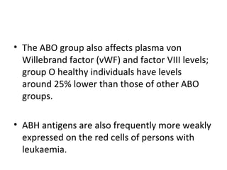 • The ABO group also affects plasma von
  Willebrand factor (vWF) and factor VIII levels;
  group O healthy individuals have levels
  around 25% lower than those of other ABO
  groups.

• ABH antigens are also frequently more weakly
  expressed on the red cells of persons with
  leukaemia.
 