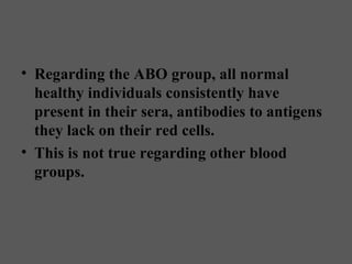 • Regarding the ABO group, all normal
  healthy individuals consistently have
  present in their sera, antibodies to antigens
  they lack on their red cells.
• This is not true regarding other blood
  groups.
 