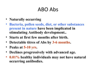 ABO Abs
• Naturally occurring
• Bacteria, pollen seeds, diet, or other substances
  present in nature have been implicated in
  stimulating Antibody development..
• Starts at first few months after birth.
• Detectable titres of Abs by 3-6 months.
• Peaks at 5-10 yrs.
• Declines progressively with advanced age.
• 0.01% healthy individuals may not have natural
  occurring antibodies.
 