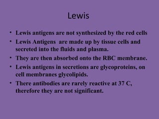 Lewis
• Lewis antigens are not synthesized by the red cells
• Lewis Antigens are made up by tissue cells and
  secreted into the fluids and plasma.
• They are then absorbed onto the RBC membrane.
• Lewis antigens in secretions are glycoproteins, on
  cell membranes glycolipids.
• There antibodies are rarely reactive at 37 C,
  therefore they are not significant.
 