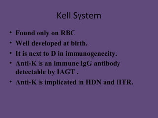 Kell System
• Found only on RBC
• Well developed at birth.
• It is next to D in immunogenecity.
• Anti-K is an immune IgG antibody
  detectable by IAGT .
• Anti-K is implicated in HDN and HTR.
 