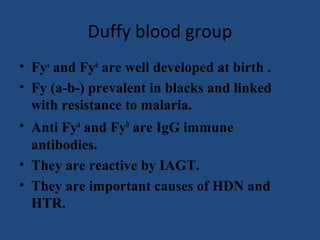 Duffy blood group
• Fya and Fyb are well developed at birth .
• Fy (a-b-) prevalent in blacks and linked
  with resistance to malaria.
• Anti Fya and Fyb are IgG immune
  antibodies.
• They are reactive by IAGT.
• They are important causes of HDN and
  HTR.
 