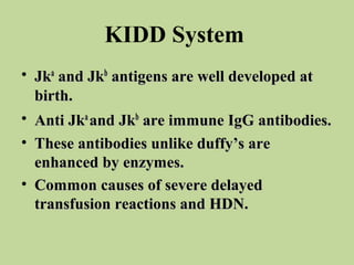 KIDD System
• Jka and Jkb antigens are well developed at
  birth.
• Anti Jka and Jkb are immune IgG antibodies.
• These antibodies unlike duffy’s are
  enhanced by enzymes.
• Common causes of severe delayed
  transfusion reactions and HDN.
 