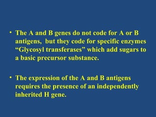 • The A and B genes do not code for A or B
  antigens, but they code for specific enzymes
  “Glycosyl transferases” which add sugars to
  a basic precursor substance.

• The expression of the A and B antigens
  requires the presence of an independently
  inherited H gene.
 
