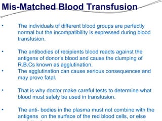 Mis-Matched Blood Transfusion
• The individuals of different blood groups are perfectly
normal but the incompatibility is expressed during blood
transfusion.
• The antibodies of recipients blood reacts against the
antigens of donor’s blood and cause the clumping of
R.B.Cs known as agglutination.
• The agglutination can cause serious consequences and
may prove fatal.
• That is why doctor make careful tests to determine what
blood must safely be used in transfusion.
• The anti- bodies in the plasma must not combine with the
antigens on the surface of the red blood cells, or else
 