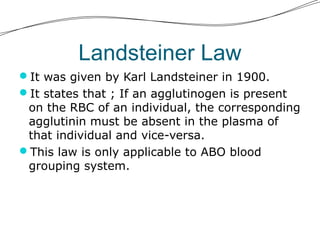 Landsteiner Law
It was given by Karl Landsteiner in 1900.
It states that ; If an agglutinogen is present
on the RBC of an individual, the corresponding
agglutinin must be absent in the plasma of
that individual and vice-versa.
This law is only applicable to ABO blood
grouping system.
 