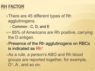 16
RH FACTOR
There are 45 different types of Rh
agglutinogens.
 Common : C, D, and E
~ 85% of Americans are Rh positive, carrying
the D antigen.
Presence of the Rh agglutinogens on RBCs
is indicated as Rh+
As a rule, a person’s ABO and Rh blood
groups are reported together, for example,
O+, A-, and so on.
 