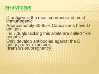 RH ANTIGENS
• D antigen is the most common and most
immunogenic
• Approximately 80-85% Caucasians have D
antigen
• Individuals lacking this allele are called “Rh-
negative”
• Only develop antibodies against the D
antigen after exposure
(transfusion/pregnancy)
17
 