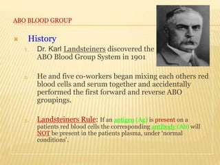 ABO BLOOD GROUP
 History
1. Dr. Karl Landsteiners discovered the
ABO Blood Group System in 1901
2. He and five co-workers began mixing each others red
blood cells and serum together and accidentally
performed the first forward and reverse ABO
groupings.
3. Landsteiners Rule: If an antigen (Ag) is present on a
patients red blood cells the corresponding antibody (Ab) will
NOT be present in the patients plasma, under ‘normal
conditions’.
 