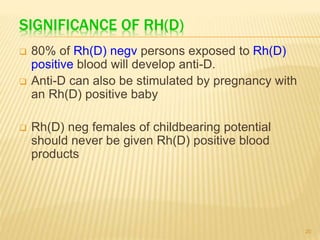 SIGNIFICANCE OF RH(D)
 80% of Rh(D) negv persons exposed to Rh(D)
positive blood will develop anti-D.
 Anti-D can also be stimulated by pregnancy with
an Rh(D) positive baby
 Rh(D) neg females of childbearing potential
should never be given Rh(D) positive blood
products
20
 