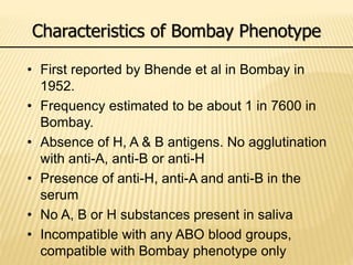 Characteristics of Bombay Phenotype
• First reported by Bhende et al in Bombay in
1952.
• Frequency estimated to be about 1 in 7600 in
Bombay.
• Absence of H, A & B antigens. No agglutination
with anti-A, anti-B or anti-H
• Presence of anti-H, anti-A and anti-B in the
serum
• No A, B or H substances present in saliva
• Incompatible with any ABO blood groups,
compatible with Bombay phenotype only
 