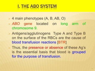 I. THE ABO SYSTEM
 4 main phenotypes (A, B, AB, O)
 ABO gene located on long arm of
chromosome 9.
 Antigens/agglutinogens Type A and Type B
on the surface of the RBCs are the cause of
blood transfusion reactions [BTR]
 Thus, the presence or absence of these Ag’s
is the essential basis that blood is grouped
for the purpose of transfusion.
3
 