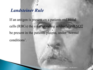 Landsteiner Rule
Mujtaba Ashraf 16/09/2015 10
If an antigen is present on a patients red blood
cells (RBCs) the corresponding antibody will NOT
be present in the patients plasma, under ‘normal
conditions’.
 