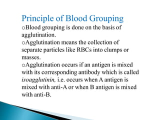Principle of Blood Grouping
Mujtaba Ashraf 16/09/2015 14
oBlood grouping is done on the basis of
agglutination.
oAgglutination means the collection of
separate particles like RBCs into clumps or
masses.
oAgglutination occurs if an antigen is mixed
with its corresponding antibody which is called
isoagglutinin, i.e. occurs when A antigen is
mixed with anti-A or when B antigen is mixed
with anti-B.
 